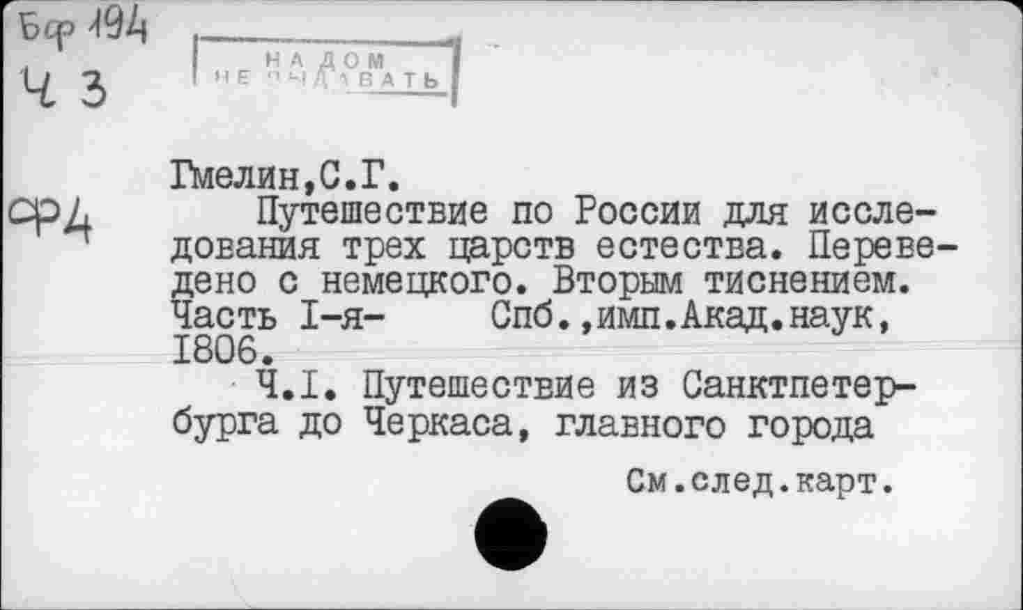 ﻿Бер
Ч З
ФА
Гмелин,С.Г.
Путешествие по России для исследования трех царств естества. Переведено с немецкого. Вторым тиснением. Часть І—я—	Спб.,имп.Акад.наук,
1806.
Ч.І. Путешествие из Санктпетер-бурга до Черкаса, главного города
См.след.карт.